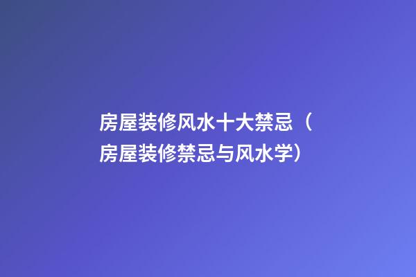 房屋装修风水十大禁忌（ 房屋装修禁忌与风水学）